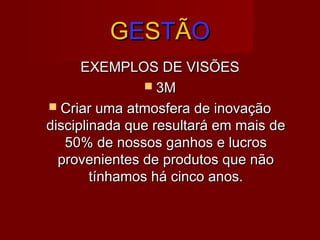 GGEESSTTÃÃOO
EXEMPLOS DE VISÕESEXEMPLOS DE VISÕES
 3M3M
 Criar uma atmosfera de inovaçãoCriar uma atmosfera de inovação
disciplinada que resultará em mais dedisciplinada que resultará em mais de
50% de nossos ganhos e lucros50% de nossos ganhos e lucros
provenientes de produtos que nãoprovenientes de produtos que não
tínhamos há cinco anos.tínhamos há cinco anos.
 