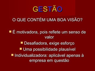 GGEESSTTÃÃOO
O QUE CONTÉM UMA BOA VISÃO?O QUE CONTÉM UMA BOA VISÃO?
 É motivadora, pois reflete um senso deÉ motivadora, pois reflete um senso de
valorvalor
 Desafiadora, exige esforçoDesafiadora, exige esforço
 Uma possibilidade plausívelUma possibilidade plausível
 Individualizadora: aplicável apenas àIndividualizadora: aplicável apenas à
empresa em questãoempresa em questão
 