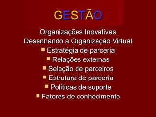 GGEESSTTÃÃOO
Organizações InovativasOrganizações Inovativas
Desenhando a Organização VirtualDesenhando a Organização Virtual
 Estratégia de parceriaEstratégia de parceria
 Relações externasRelações externas
 Seleção de parceirosSeleção de parceiros
 Estrutura de parceriaEstrutura de parceria
 Políticas de suportePolíticas de suporte
 Fatores de conhecimentoFatores de conhecimento
 