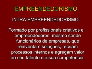 EEMMPPRREEEENNDDEEDDOORRIISSMMOO
INTRA-EMPREENDEDORISMO:INTRA-EMPREENDEDORISMO:
Formado por profissionais criativos eFormado por profissionais criativos e
empreendedores, mesmo sendoempreendedores, mesmo sendo
funcionários de empresas, quefuncionários de empresas, que
reinventam soluções, recriamreinventam soluções, recriam
processos internos e agregam valorprocessos internos e agregam valor
ao seu talento e à sua competência.ao seu talento e à sua competência.
 