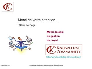 Merci de votre attention…
                •Gilles Le Page

                                                     Méthodologie
                                                     de gestion
                                                     de projet




                                                    http://www.knowledge-community.net/


Décembre 2012            Knowledge Community – méthodologie de gestion de projet
 
