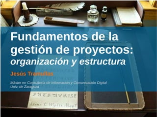 Fundamentos de la
gestión de proyectos:
organización y estructura
Jesús Tramullas
Máster en Consultoría de Información y Comunicación Digital
Univ. de Zaragoza
 