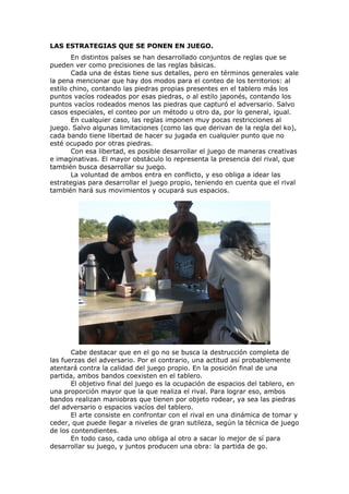 LAS ESTRATEGIAS QUE SE PONEN EN JUEGO.
       En distintos países se han desarrollado conjuntos de reglas que se
pueden ver como precisiones de las reglas básicas.
       Cada una de éstas tiene sus detalles, pero en términos generales vale
la pena mencionar que hay dos modos para el conteo de los territorios: al
estilo chino, contando las piedras propias presentes en el tablero más los
puntos vacíos rodeados por esas piedras, o al estilo japonés, contando los
puntos vacíos rodeados menos las piedras que capturó el adversario. Salvo
casos especiales, el conteo por un método u otro da, por lo general, igual.
       En cualquier caso, las reglas imponen muy pocas restricciones al
juego. Salvo algunas limitaciones (como las que derivan de la regla del ko),
cada bando tiene libertad de hacer su jugada en cualquier punto que no
esté ocupado por otras piedras.
       Con esa libertad, es posible desarrollar el juego de maneras creativas
e imaginativas. El mayor obstáculo lo representa la presencia del rival, que
también busca desarrollar su juego.
       La voluntad de ambos entra en conflicto, y eso obliga a idear las
estrategias para desarrollar el juego propio, teniendo en cuenta que el rival
también hará sus movimientos y ocupará sus espacios.




       Cabe destacar que en el go no se busca la destrucción completa de
las fuerzas del adversario. Por el contrario, una actitud así probablemente
atentará contra la calidad del juego propio. En la posición final de una
partida, ambos bandos coexisten en el tablero.
       El objetivo final del juego es la ocupación de espacios del tablero, en
una proporción mayor que la que realiza el rival. Para lograr eso, ambos
bandos realizan maniobras que tienen por objeto rodear, ya sea las piedras
del adversario o espacios vacíos del tablero.
       El arte consiste en confrontar con el rival en una dinámica de tomar y
ceder, que puede llegar a niveles de gran sutileza, según la técnica de juego
de los contendientes.
       En todo caso, cada uno obliga al otro a sacar lo mejor de sí para
desarrollar su juego, y juntos producen una obra: la partida de go.
 