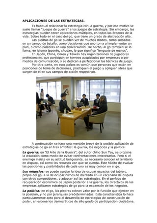 APLICACIONES DE LAS ESTRATEGIAS.
       Es habitual relacionar la estrategia con la guerra, y por ese motivo se
suele llamar “juegos de guerra” a los juegos de estrategia. Sin embargo, las
estrategias pueden tener aplicaciones múltiples, en todos los órdenes de la
vida. Sobre todo en el caso del go, que tiene un grado de abstracción alto.
       Las piedras de go se pueden ver de muchos modos, como soldados
en un campo de batalla, como decisiones que uno toma al implementar un
plan, o como palabras en una conversación. De hecho, al go también se lo
llama, en idioma japonés, shudan, lo que significa “lenguaje de manos”.
       En Japón, China, Corea y Taiwán hay organizaciones de jugadores
profesionales, que participan en torneos auspiciados por empresas o por
medios de comunicación, y se dedican a perfeccionar las técnicas de juego.
       Por otra parte, en esos países es común que personas que están en
posiciones de toma de decisiones, practiquen el juego y apliquen ideas que
surgen de él en sus campos de acción respectivos.




      A continuación se hace una mención breve de la posible aplicación de
estrategias de go en tres ámbitos: la guerra, los negocios y la política.
La guerra: en “El Arte de la Guerra”, del autor chino Sun Tzu, se propone
la disuasión como medio de evitar confrontaciones innecesarias. Pero si el
enemigo insiste en su actitud beligerante, es necesario conocer el territorio
en disputa, así como los recursos con que se cuenta. Este hábito de evaluar
las posiciones y posibilidades de cada uno es muy común en el go.
Los negocios: se puede asociar la idea de ocupar espacios del tablero,
propia del go, a la de ocupar nichos de mercado en un escenario de disputa
con otros competidores, y adaptar así las estrategias. En el período de
recuperación económica de Japón posterior a la guerra, los directivos de las
empresas aplicaron estrategias de go para la expansión de los negocios.
La política: en el go, las piedras cobran valor por la función que ejercen en
la posición, y no por jerarquías predeterminadas. Esta característica lo hace
particularmente apto para el desarrollo de estrategias de construcción de
poder, en escenarios democráticos de alto grado de participación ciudadana.
 