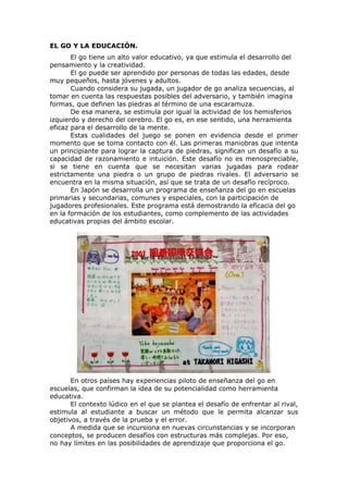 EL GO Y LA EDUCACIÓN.
       El go tiene un alto valor educativo, ya que estimula el desarrollo del
pensamiento y la creatividad.
       El go puede ser aprendido por personas de todas las edades, desde
muy pequeños, hasta jóvenes y adultos.
       Cuando considera su jugada, un jugador de go analiza secuencias, al
tomar en cuenta las respuestas posibles del adversario, y también imagina
formas, que definen las piedras al término de una escaramuza.
       De esa manera, se estimula por igual la actividad de los hemisferios
izquierdo y derecho del cerebro. El go es, en ese sentido, una herramienta
eficaz para el desarrollo de la mente.
       Estas cualidades del juego se ponen en evidencia desde el primer
momento que se toma contacto con él. Las primeras maniobras que intenta
un principiante para lograr la captura de piedras, significan un desafío a su
capacidad de razonamiento e intuición. Este desafío no es menospreciable,
si se tiene en cuenta que se necesitan varias jugadas para rodear
estrictamente una piedra o un grupo de piedras rivales. El adversario se
encuentra en la misma situación, así que se trata de un desafío recíproco.
       En Japón se desarrolla un programa de enseñanza del go en escuelas
primarias y secundarias, comunes y especiales, con la participación de
jugadores profesionales. Este programa está demostrando la eficacia del go
en la formación de los estudiantes, como complemento de las actividades
educativas propias del ámbito escolar.




       En otros países hay experiencias piloto de enseñanza del go en
escuelas, que confirman la idea de su potencialidad como herramienta
educativa.
       El contexto lúdico en el que se plantea el desafío de enfrentar al rival,
estimula al estudiante a buscar un método que le permita alcanzar sus
objetivos, a través de la prueba y el error.
       A medida que se incursiona en nuevas circunstancias y se incorporan
conceptos, se producen desafíos con estructuras más complejas. Por eso,
no hay límites en las posibilidades de aprendizaje que proporciona el go.
 