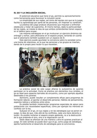 EL GO Y LA INCLUSIÓN SOCIAL.
        El potencial educativo que tiene el go, permite su aprovechamiento
como herramienta para favorecer la inclusión social.
        La simplicidad de sus reglas, así como del equipo con que se lo juega,
facilita su aprendizaje por parte de las personas, sin importar su condición.
        La práctica del juego produce situaciones que impulsan a enfrentar
obstáculos y tratar de superarlos. Al mismo tiempo, dada la particularidad
de las reglas, se instala la idea de que ambos contendientes tienen espacio
en el tablero para ocupar.
        Las mejores estrategias en el go involucran un ejercicio dinámico de
entregar y tomar, para afianzarse en el espacio propio, teniendo en cuenta
que el adversario también quedará con un espacio de él.
        Este ejercicio puede apuntalar la conciencia sobre la sociedad como
una trama de relaciones, en la que las personas y los grupos se insertan,
dando de lo propio para recibir lo que necesitan.




       La práctica social de este juego afianza la autoestima de quienes
participan en la actividad. Como se practica con elementos muy simples, el
go es ideal para espacios barriales de encuentro, como por ejemplo aquellos
destinados a los jóvenes.
       Asimismo, puede resultar un complemento eficaz para programas de
formación laboral, al aportar al desarrollo personal, hábitos de pensamiento,
aspectos lúdicos y artísticos entre otros.
       Es posible también implementar programas especiales de apoyo para
poblaciones con necesidades específicas, como por ejemplo los menores en
conflicto con la ley.
       Subyace en el go, en sus reglas y en las estrategias que se ponen en
juego, la idea de que, más allá de los conflictos, cada uno tiene derecho a
existir. Es posible reclamar el espacio propio apelando, no a la destrucción
de lo que pretende el otro, sino a la negociación con él.
       Estas ideas se afianzan de una manera u otra en quienes practican el
juego. En este sentido se puede decir que el go, como juego de estrategia,
aporta fuertemente al desarrollo de estrategias para la convivencia.
 