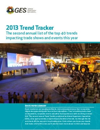 WHITE PAPER SUMMARY
Event marketers are creating authentic, immersive experiences that incorporate
digital elements along with face-to-face interactions. They’re building trade show
environments, corporate events and other live experiences with one thing in mind:
ROI. The second annual Trend Tracker, produced by Global Experience Specialists
(GES), once again provides a rapid-release checklist of trends. Go through the list
and check-off the ones you’re activating now. Circle others you know you should.
And make a list of the ones you’ll need to learn more about in 2013 and beyond.
2013 Trend Tracker
The second annual list of the top 40 trends
impacting trade shows and events this year
 