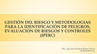 GESTIÓN DEL RIESGO Y METODOLOGIAS
PARA LA IDENTIFICACIÓN DE PELIGROS,
EVALUACIÓN DE RIESGOS Y CONTROLES
(IPERC)
Mg. Ing. Juan Enrique Bruno Calvay
AUDITOR S.I.G.
 