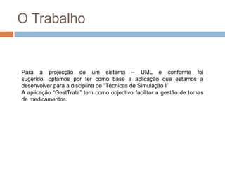 O TrabalhoPara a projecção de um sistema – UML e conforme foi sugerido, optamos por ter como base a aplicação que estamos a desenvolver para a disciplina de “Técnicas de Simulação I”A aplicação “GestTrata” tem como objectivo facilitar a gestão de tomas de medicamentos.