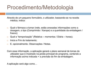 Procedimento/MetodologiaAtravés de um pequeno formulário, o utilizador, baseando-se na receita médica, indica:Qual o fármaco a tomar (nele, estão anexadas informações como a dosagem, o tipo (Comprimido / Xarope) e a quantidade da embalagem / frasco);Qual a “temporização” (Relativa – momentos / Diária – horas);Inicio e Fim do tratamento;E, opcionalmente, Observações / Notas.Com essa informação, a aplicação gerará o plano semanal de tomas do utilizador que é mostrado na janela principal do programa, contendo a informação acima indicada + a previsão do fim da embalagem.A aplicação será algo como…