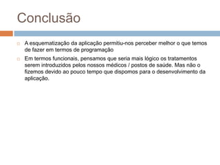 ConclusãoA esquematização da aplicação permitiu-nos perceber melhor o que temos de fazer em termos de programaçãoEm termos funcionais, pensamos que seria mais lógico os tratamentos serem introduzidos pelos nossos médicos / postos de saúde. Mas não o fizemos devido ao pouco tempo que dispomos para o desenvolvimento da aplicação.