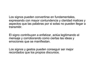 Los signos pueden convertirse en fundamentales, expresando con mayor contundencia y claridad matices y aspectos que las palabras por si solas no pueden llegar a transmitir.  El signo contribuyen a enfatizar, actúa legitimando el mensaje y corroborando como ciertas las ideas y emociones que se manifiestan. Los signos y gestos pueden conseguir ser mejor recordados que los propios discursos. 
