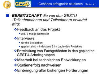 BEREITSCHAFT  die von den GESTU -Teilnehmerinnen und Teilnehmern erwartet wird: Feedback an das Projekt z.B. 3 mal je Semester Interviews für die Evaluation geplant sind mindestens 3 im Laufe des Projektes Entwicklung von Fachgebärden in den geplanten GESTU-Arbeitsgruppen Mitarbeit bei technischen Entwicklungen Studienerfolg nachweisen Einbringung aller bisherigen Förderungen 