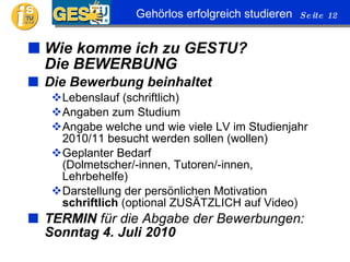 Wie komme ich zu GESTU? Die BEWERBUNG Die Bewerbung beinhaltet Lebenslauf (schriftlich) Angaben zum Studium Angabe welche und wie viele LV im Studienjahr 2010/11 besucht werden sollen (wollen) Geplanter Bedarf (Dolmetscher/-innen, Tutoren/-innen, Lehrbehelfe) Darstellung der persönlichen Motivation  schriftlich  (optional ZUSÄTZLICH auf Video) TERMIN  für die Abgabe der Bewerbungen:  Sonntag 4. Juli 2010 