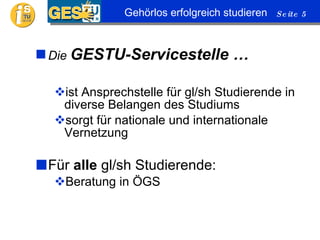 Die  GESTU-Servicestelle … ist Ansprechstelle für gl/sh Studierende in diverse Belangen des Studiums sorgt für nationale und internationale Vernetzung Für  alle  gl/sh Studierende: Beratung in ÖGS 