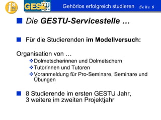 Die  GESTU-Servicestelle … Für die Studierenden  im Modellversuch: Organisation von … Dolmetscherinnen und Dolmetschern Tutorinnen und Tutoren Voranmeldung für Pro-Seminare, Seminare und Übungen 8 Studierende im ersten GESTU Jahr, 3 weitere im zweiten Projektjahr 
