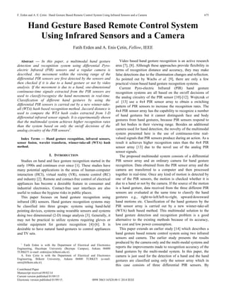 F. Erden and A. E. Çetin: Hand Gesture Based Remote Control System Using Infrared Sensors and a Camera 675
Contributed Paper
Manuscript received 09/02/14
Current version published 01/09/15
Electronic version published 01/09/15. 0098 3063/14/$20.00 © 2014 IEEE
Hand Gesture Based Remote Control System
Using Infrared Sensors and a Camera
Fatih Erden and A. Enis Çetin, Fellow, IEEE
Abstract — In this paper, a multimodal hand gesture
detection and recognition system using differential Pyro-
electric Infrared (PIR) sensors and a regular camera is
described. Any movement within the viewing range of the
differential PIR sensors are first detected by the sensors and
then checked if it is due to a hand gesture or not by video
analysis. If the movement is due to a hand, one-dimensional
continuous-time signals extracted from the PIR sensors are
used to classify/recognize the hand movements in real-time.
Classification of different hand gestures by using the
differential PIR sensors is carried out by a new winner-take-
all (WTA) hash based recognition method. Jaccard distance is
used to compare the WTA hash codes extracted from 1-D
differential infrared sensor signals. It is experimentally shown
that the multimodal system achieves higher recognition rates
than the system based on only the on/off decisions of the
analog circuitry of the PIR sensors1
.
Index Terms — Hand gesture recognition, infrared sensors,
sensor fusion, wavelet transform, winner-take-all (WTA) hash
method.
I. INTRODUCTION
Studies on hand and face gesture recognition started in the
early 1990s and continues ever since [1]. These studies have
many potential applications in the areas of human-computer
interaction (HCI), virtual reality (VR), remote control (RC)
and industry [2]. Remote and contact-free control of electrical
appliances has become a desirable feature in consumer and
industrial electronics. Contact-free user interfaces are also
useful to reduce the hygiene risks in public places.
This paper focuses on hand gesture recognition using
infrared (IR) sensors. Hand gesture recognition systems may
be classified into three groups: systems using hand-held
pointing devices, systems using wearable sensors and systems
doing two dimensional (2-D) image analysis [3]. Generally, it
may not be practical to utilize systems requiring gloves or
similar equipment for gesture recognition [4]-[6]. It is
desirable to have natural hand-gestures to control appliances
and TV sets.
1
Fatih Erden is with the Department of Electrical and Electronics
Engineering, Hacettepe University (Beytepe Campus), Ankara 06800
TURKEY (e-mail: erden@ee.bilkent.edu.tr).
A. Enis Çetin is with the Department of Electrical and Electronics
Engineering, Bilkent University, Ankara 06800 TURKEY (e-mail:
enis@bilkent.edu.tr).
Video based hand gesture recognition is an active research
area [7], [8]. Although these approaches provide flexibility in
terms of recognition distance and accuracy, they may make
false detections due to the illumination changes and reflection.
As pointed out by Wachs et al. [9], there are only a few
practical vision based hand gesture recognition systems.
Current Pyro-electric Infrared (PIR) hand gesture
recognition systems are all based on the on/off decisions of
the analog circuitry of the PIR sensor [10]-[12]. Wojtczuk et
al. [13] use a 4x4 PIR sensor array to obtain a switching
pattern of PIR sensors to increase the recognition rates. The
4x4 PIR sensor array has the capability to recognize a number
of hand gestures but it cannot distinguish face and body
gestures from hand gestures, because PIR sensors respond to
all hot bodies in their viewing range. Besides an additional
camera used for hand detection, the novelty of the multimodal
system presented here is the use of continuous-time real-
valued signals that PIR sensors produce during an action. As a
result it achieves higher recognition rates than the 4x4 PIR
sensor array [13] due to the novel use of the analog PIR
sensor signals.
The proposed multimodal system consists of a differential
PIR sensor array and an ordinary camera for hand gesture
recognition. Data obtained from the PIR sensor array and the
camera are transferred to a computer and then processed
together in real-time. Once any kind of motion is detected by
one of the PIR sensors, the motion is checked whether it is
due to a hand or not by the camera. If the source of the motion
is a hand gesture, data received from the three different PIR
sensors are evaluated at the same time to classify the hand
gestures e.g., right-to-left/left-to-right, upward/downward
hand motions etc. Classification of the hand gestures by the
PIR sensor array is carried out by a new winner-take-all
(WTA) hash based method. This multimodal solution to the
hand gesture detection and recognition problem is a good
alternative to the existing methods because of its accuracy,
low cost and low power consumption.
This paper extends an earlier study [14] which describes a
hand gesture based remote control system using two infrared
sensors and camera. The earlier study presents the results
produced by the camera-only and the multi-modal systems and
reports the improvements made to recognition accuracy of the
hand gestures by the multi-modal system. In this paper, the
camera is just used for the detection of a hand and the hand
gestures are classified using only the sensor array which in
this case consists of three differential PIR sensors. By
 