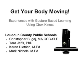 Get Your Body Moving!
Experiences with Gesture Based Learning
Using Xbox Kinect
Loudoun County Public Schools
● Christopher Bugaj, MA CCC-SLP
● Tara Jeffs, PhD.
● Karen Dietrich, M.Ed
● Mark Nichols, M.Ed

 