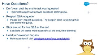 Have Questions?
● Don’t wait until the end to ask your question!
● Technical support will answer questions starting now.
● Respect Q&A etiquette
● Please don’t repeat questions. The support team is working their
way down the queue.
● Stick around for live Q&A at the end
● Speakers will tackle more questions at the end, time-allowing
● Head to Developer Forums
● More questions? Visit developer.salesforce.com/forums
 