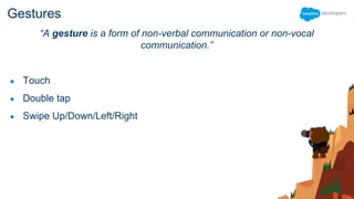 Gestures
“A gesture is a form of non-verbal communication or non-vocal
communication.”
● Touch
● Double tap
● Swipe Up/Down/Left/Right
 