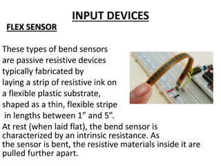 INPUT DEVICES
FLEX SENSOR
These types of bend sensors
are passive resistive devices
typically fabricated by
laying a strip of resistive ink on
a flexible plastic substrate,
shaped as a thin, flexible stripe
in lengths between 1” and 5”.
At rest (when laid flat), the bend sensor is
characterized by an intrinsic resistance. As
the sensor is bent, the resistive materials inside it are
pulled further apart.
 