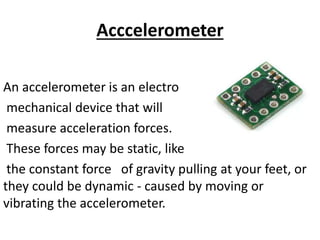 Acccelerometer
An accelerometer is an electro
mechanical device that will
measure acceleration forces.
These forces may be static, like
the constant force of gravity pulling at your feet, or
they could be dynamic - caused by moving or
vibrating the accelerometer.
 