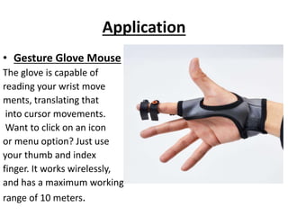 Application
• Gesture Glove Mouse
The glove is capable of
reading your wrist move
ments, translating that
into cursor movements.
Want to click on an icon
or menu option? Just use
your thumb and index
finger. It works wirelessly,
and has a maximum working
range of 10 meters.
 
