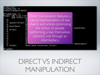 Direct manipulation features a
   natural representation of task
   objects and actions promoting
       the notion of people
   performing a task themselves
     (directly) not through an
            intermediary.




DIRECT VS INDIRECT
  MANIPULATION
 