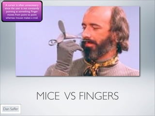 A cursor is often unnecessary
 since the user is not constantly
  pointing at something. Finger
    moves from point to point
  whereas mouse makes a trail.




                              MICE VS FINGERS
Dan Saffer
 