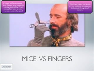 A cursor is often unnecessary
                                            Hovers and mouse over events
 since the user is not constantly
                                            are not employed as this cannot
  pointing at something. Finger
                                              be detected through touch
    moves from point to point
                                                       screens.
  whereas mouse makes a trail.




                              MICE VS FINGERS
Dan Saffer
 