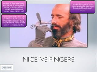 A cursor is often unnecessary
                                            Hovers and mouse over events
 since the user is not constantly
                                            are not employed as this cannot
  pointing at something. Finger
                                              be detected through touch
    moves from point to point
                                                       screens.
  whereas mouse makes a trail.


  Double click can be done but
 should be used with caution. A
 threshold has to be set during
which two touch events at same
  location count a double click.




                              MICE VS FINGERS
Dan Saffer
 