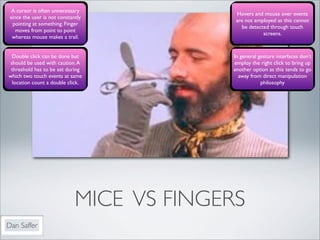 A cursor is often unnecessary
                                            Hovers and mouse over events
 since the user is not constantly
                                            are not employed as this cannot
  pointing at something. Finger
                                              be detected through touch
    moves from point to point
                                                       screens.
  whereas mouse makes a trail.


  Double click can be done but             In general gesture interfaces don’t
 should be used with caution. A            employ the right click to bring up
 threshold has to be set during            another option as this tends to go
which two touch events at same               away from direct manipulation
  location count a double click.                       philosophy




                              MICE VS FINGERS
Dan Saffer
 