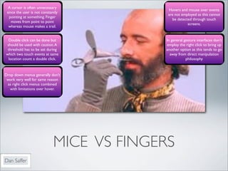 A cursor is often unnecessary
                                            Hovers and mouse over events
 since the user is not constantly
                                            are not employed as this cannot
  pointing at something. Finger
                                              be detected through touch
    moves from point to point
                                                       screens.
  whereas mouse makes a trail.


  Double click can be done but             In general gesture interfaces don’t
 should be used with caution. A            employ the right click to bring up
 threshold has to be set during            another option as this tends to go
which two touch events at same               away from direct manipulation
  location count a double click.                       philosophy



Drop down menus generally don’t
 work very well for same reason
 as right click menus combined
  with limitations over hover.




                              MICE VS FINGERS
Dan Saffer
 