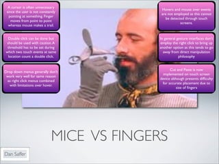 A cursor is often unnecessary
                                            Hovers and mouse over events
 since the user is not constantly
                                            are not employed as this cannot
  pointing at something. Finger
                                              be detected through touch
    moves from point to point
                                                       screens.
  whereas mouse makes a trail.


  Double click can be done but             In general gesture interfaces don’t
 should be used with caution. A            employ the right click to bring up
 threshold has to be set during            another option as this tends to go
which two touch events at same               away from direct manipulation
  location count a double click.                       philosophy


                                                  Cut and Paste is now
Drop down menus generally don’t
                                              implemented on touch screen
 work very well for same reason
                                            device although presents difﬁculty
 as right click menus combined
                                             for accurate placement due to
  with limitations over hover.
                                                       size of ﬁngers




                              MICE VS FINGERS
Dan Saffer
 