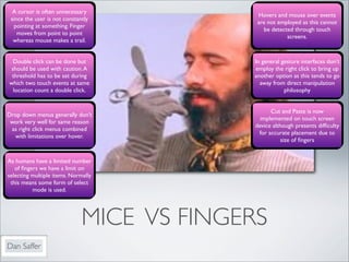 A cursor is often unnecessary
                                            Hovers and mouse over events
 since the user is not constantly
                                            are not employed as this cannot
  pointing at something. Finger
                                              be detected through touch
    moves from point to point
                                                       screens.
  whereas mouse makes a trail.


  Double click can be done but             In general gesture interfaces don’t
 should be used with caution. A            employ the right click to bring up
 threshold has to be set during            another option as this tends to go
which two touch events at same               away from direct manipulation
  location count a double click.                       philosophy


                                                  Cut and Paste is now
Drop down menus generally don’t
                                              implemented on touch screen
 work very well for same reason
                                            device although presents difﬁculty
 as right click menus combined
                                             for accurate placement due to
  with limitations over hover.
                                                       size of ﬁngers


As humans have a limited number
   of ﬁngers we have a limit on
selecting multiple items. Normally
 this means some form of select
          mode is used.




                              MICE VS FINGERS
Dan Saffer
 