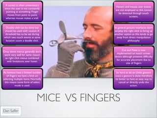 A cursor is often unnecessary
                                            Hovers and mouse over events
 since the user is not constantly
                                            are not employed as this cannot
  pointing at something. Finger
                                              be detected through touch
    moves from point to point
                                                       screens.
  whereas mouse makes a trail.


  Double click can be done but             In general gesture interfaces don’t
 should be used with caution. A            employ the right click to bring up
 threshold has to be set during            another option as this tends to go
which two touch events at same               away from direct manipulation
  location count a double click.                       philosophy


                                                  Cut and Paste is now
Drop down menus generally don’t
                                              implemented on touch screen
 work very well for same reason
                                            device although presents difﬁculty
 as right click menus combined
                                             for accurate placement due to
  with limitations over hover.
                                                       size of ﬁngers


As humans have a limited number              Its hard to do an Undo gesture
   of ﬁngers we have a limit on             once a gesture is done therefore
selecting multiple items. Normally          its better to have an easy way to
 this means some form of select                 cancel or directly undo the
          mode is used.                                   action.




                              MICE VS FINGERS
Dan Saffer
 
