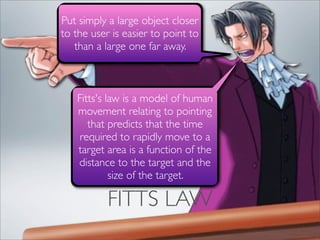 Put simply a large object closer
to the user is easier to point to
   than a large one far away.



   Fitts's law is a model of human
   movement relating to pointing
      that predicts that the time
    required to rapidly move to a
   target area is a function of the
   distance to the target and the
            size of the target.

           FITTS LAW
 