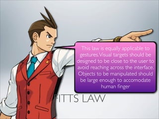 This law is equally applicable to
     gestures. Visual targets should be
    designed to be close to the user to
    avoid reaching across the interface.
    Objects to be manipulated should
     be large enough to accomodate
                human ﬁnger

FITTS LAW
 