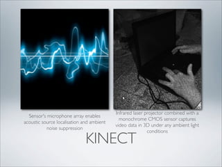 Infrared laser projector combined with a
  Sensor's microphone array enables
                                             monochrome CMOS sensor captures
acoustic source localisation and ambient
                                           video data in 3D under any ambient light
           noise suppression
                                                           conditions

                              KINECT
 