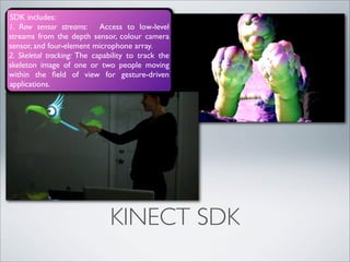 SDK includes:
1. Raw sensor streams: Access to low-level
streams from the depth sensor, colour camera
sensor, and four-element microphone array.
2. Skeletal tracking: The capability to track the
skeleton image of one or two people moving
within the ﬁeld of view for gesture-driven
applications.




                              KINECT SDK
 