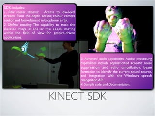 SDK includes:
1. Raw sensor streams: Access to low-level
streams from the depth sensor, colour camera
sensor, and four-element microphone array.
2. Skeletal tracking: The capability to track the
skeleton image of one or two people moving
within the ﬁeld of view for gesture-driven
applications.




                                                    3. Advanced audio capabilities: Audio processing
                                                    capabilities include sophisticated acoustic noise
                                                    suppression and echo cancellation, beam
                                                    formation to identify the current sound source,
                                                    and integration with the Windows speech
                                                    recognition API.
                                                    4. Sample code and Documentation.


                              KINECT SDK
 