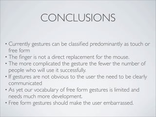 CONCLUSIONS

• Currently   gestures can be classiﬁed predominantly as touch or
  free form
• The ﬁnger is not a direct replacement for the mouse.
• The more complicated the gesture the fewer the number of
  people who will use it successfully.
• If gestures are not obvious to the user the need to be clearly
  communicated
• As yet our vocabulary of free form gestures is limited and
  needs much more development.
• Free form gestures should make the user embarrassed.
 