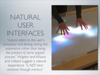 NATURAL
     USER
  INTERFACES
   “natural refers to the user’s
behaviour and feeling during the
 experience rather than being
  the product of some organic
 process” Wigdor and Wixon
 and indeed suggest a natural
    experience “is NOT best
   achieved through mimicry”
 