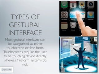 TYPES OF
      GESTURAL
      INTERFACE
  Most gestural interfaces can
    be categorised as either
   touchscreen or free form.
 Touchscreens require the user
 to be touching device directly
 whereas freeform systems do
             not.
Dan Saffer
 