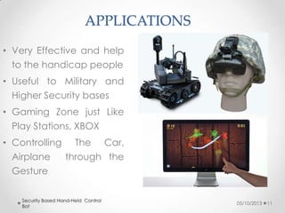 APPLICATIONS
• Very Effective and help
to the handicap people

• Useful to Military and
Higher Security bases
• Gaming Zone just Like

Play Stations, XBOX
• Controlling The Car,
Airplane
through the
Gesture
Security Based Hand-Held Control
Bot

05/10/2013

11

 