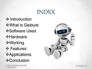 INDEX
 Introduction
What is Gesture
Software Used
Hardware
Working
 Features
Applications
Conclusion
Security Based Hand-Held
Control Bot

05/10/2013

2

 