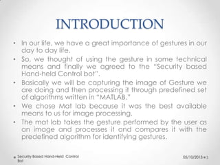 INTRODUCTION
• In our life, we have a great importance of gestures in our
day to day life.
• So, we thought of using the gesture in some technical
means and finally we agreed to the “Security based
Hand-held Control bot”.
• Basically we will be capturing the image of Gesture we
are doing and then processing it through predefined set
of algorithms written in “MATLAB.”
• We chose Mat lab because it was the best available
means to us for image processing.
• The mat lab takes the gesture performed by the user as
an image and processes it and compares it with the
predefined algorithm for identifying gestures.
Security Based Hand-Held Control
Bot

05/10/2013

3

 