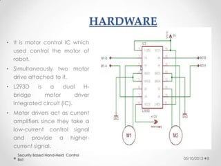 HARDWARE
• It is motor control IC which
used control the motor of
robot.

• Simultaneously two motor
drive attached to it.
• L293D
bridge

is

a
dual
Hmotor
driver

integrated circuit (IC).
• Motor drivers act as current
amplifiers since they take a
low-current control signal
and

provide

a

higher-

current signal.
Security Based Hand-Held Control
Bot

05/10/2013

8

 