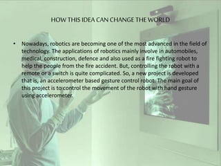 HOW THIS IDEA CAN CHANGE THE WORLD
• Nowadays, robotics are becoming one of the most advanced in the field of
technology. ...