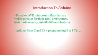 IntroductionTo Arduino
- Based on AVR microcontrollers that are
widely popular for their RISC architecture,
high flash memory, inbuilt different features
- Arduino Uses C and C++ programming(E A S Y)……
 